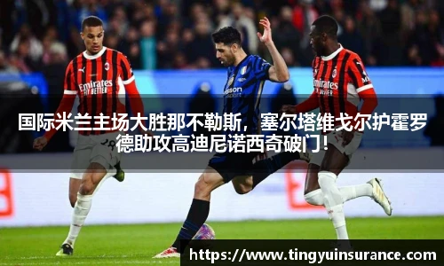 国际米兰主场大胜那不勒斯，塞尔塔维戈尔护霍罗德助攻高迪尼诺西奇破门！